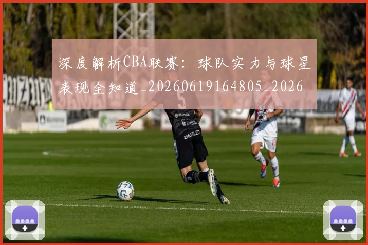 深度解析CBA联赛:球队实力与球星表现全知道_20260619164805_20260707154458_20260801203336