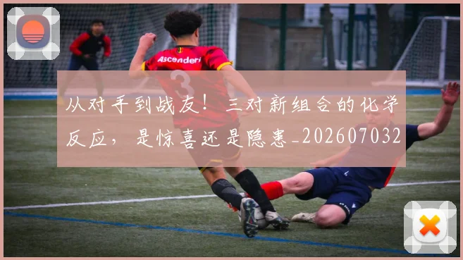 从对手到战友!三对新组合的化学反应,是惊喜还是隐患_20260703212036_20260718202105