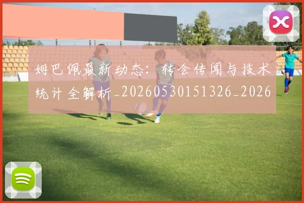 姆巴佩最新动态:转会传闻与技术统计全解析_20260530151326_20260703231723