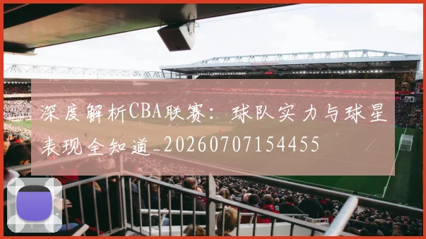深度解析CBA联赛:球队实力与球星表现全知道_20260707154455