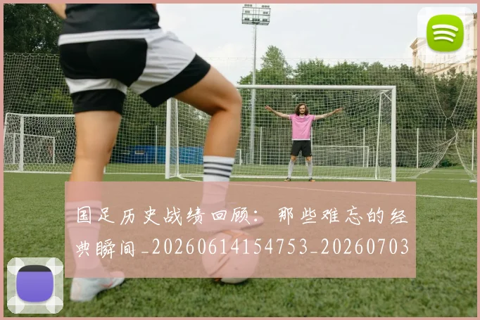 国足历史战绩回顾:那些难忘的经典瞬间_20260614154753_20260703223318_20260719162648