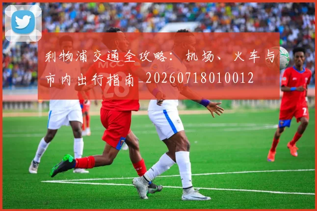 利物浦交通全攻略:机场、火车与市内出行指南_20260718010012