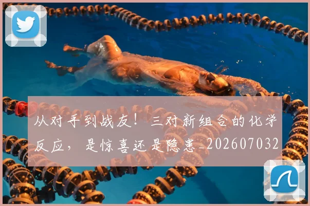 从对手到战友!三对新组合的化学反应,是惊喜还是隐患_20260703212036_20260718202105