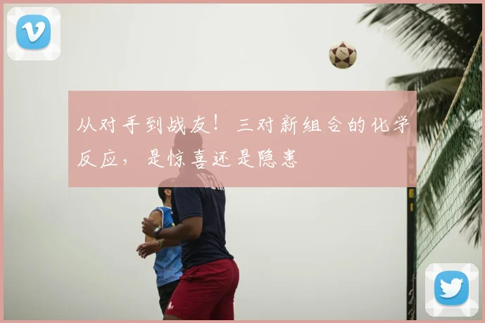 从对手到战友!三对新组合的化学反应,是惊喜还是隐患