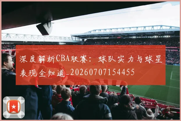深度解析CBA联赛:球队实力与球星表现全知道_20260707154455